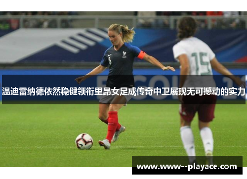 温迪雷纳德依然稳健领衔里昂女足成传奇中卫展现无可撼动的实力