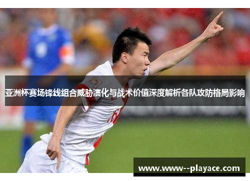 亚洲杯赛场锋线组合威胁演化与战术价值深度解析各队攻防格局影响