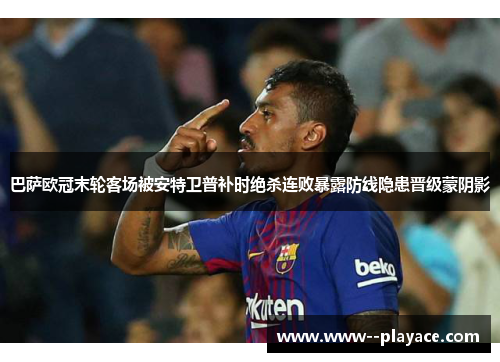 巴萨欧冠末轮客场被安特卫普补时绝杀连败暴露防线隐患晋级蒙阴影